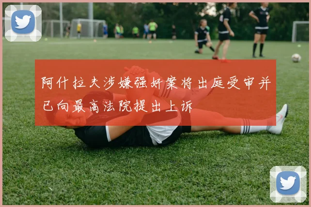 阿什拉夫涉嫌强奸案将出庭受审并已向最高法院提出上诉