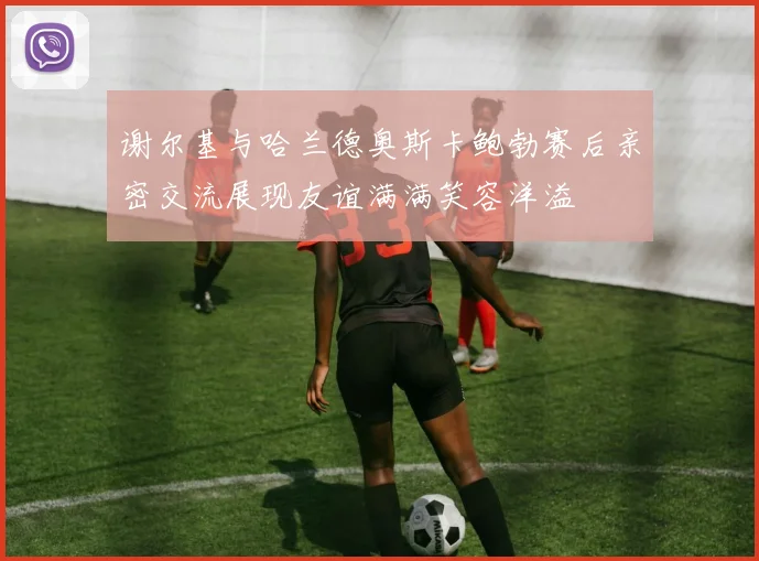 谢尔基与哈兰德奥斯卡鲍勃赛后亲密交流展现友谊满满笑容洋溢
