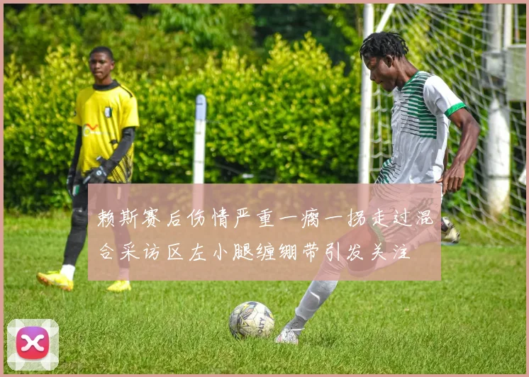 赖斯赛后伤情严重一瘸一拐走过混合采访区左小腿缠绷带引发关注